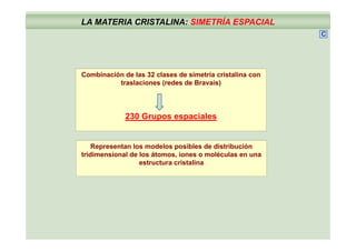 LA MATERIA CRISTALINA: SIMETRÍA ESPACIAL
C
Combinación de las 32 clases de simetría cristalina con
traslaciones (redes de Bravais)
230 Grupos espaciales
Representan los modelos posibles de distribución
tridimensional de los átomos iones o moléculas en unatridimensional de los átomos, iones o moléculas en una
estructura cristalina
 