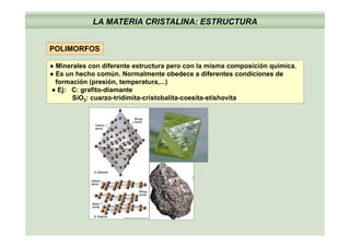 LA MATERIA CRISTALINA: ESTRUCTURA
POLIMORFOS
● Minerales con diferente estructura pero con la misma composición química.● Minerales con diferente estructura pero con la misma composición química.
● Es un hecho común. Normalmente obedece a diferentes condiciones de
formación (presión, temperatura,...)
● Ej: C: grafito-diamante
SiO t idi it i t b lit it ti h itSiO2: cuarzo-tridimita-cristobalita-coesita-stishovita
 