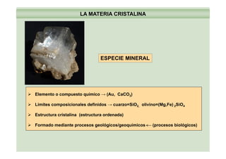 LA MATERIA CRISTALINA
ESPECIE MINERAL
Elemento o compuesto químico → (Au, CaCO3)
Límites composicionales definidos → cuarzo=SiO2, olivino=(Mg,Fe) 2SiO4
Estructura cristalina (estructura ordenada)Estructura cristalina (estructura ordenada)
Formado mediante procesos geológicos/geoquímicos (procesos biológicos)
 