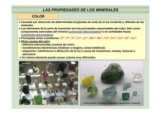 COLOR
LAS PROPIEDADES DE LOS MINERALES
● Causado por absorción de determinadas longitudes de onda de la luz incidente y reflexión de las
restantes.
● Los elementos de la serie de transición son los principales responsables del color, bien como
t i l d l i l ( l ió idi áti ) tid d tcomponentes esenciales del mineral (coloración idiocromática) o en cantidades trazas
(coloración alocromática)
● Principales iones cromóforos: Ti2+, V3+, V4+, Cr3+, Cr4+, Mn2+, Mn3+, Fe2+, Fe3+, Co2+, Ni2+, Cu2+
● Otras causas del color:
defectos estr ct rales (centros de color)- defectos estructurales (centros de color)
- transferencias electrónicas (implican a oxígeno, iones metálicos)
- dispersión, interferencia o difracción de la luz a causa de inclusiones, maclas, texturas o
estructura
Un mismo elemento puede causar colores muy diferentes● Un mismo elemento puede causar colores muy diferentes.
turmalina
1 berilo amarillo, 2 heliodoro. 3 esmeralda, 4 aguamarina, 5 morganita
 