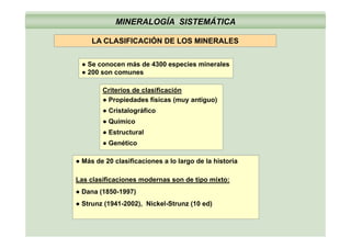 MINERALOGÍA SISTEMÁTICA
LA CLASIFICACIÓN DE LOS MINERALESLA CLASIFICACIÓN DE LOS MINERALES
● Se conocen más de 4300 especies mineralesp
● 200 son comunes
Criterios de clasificación
● Propiedades físicas (muy antiguo)
● Cristalográfico
● QuímicoQ
● Estructural
● Genético
● Más de 20 clasificaciones a lo largo de la historia
Las clasificaciones modernas son de tipo mixto:Las clasificaciones modernas son de tipo mixto:
● Dana (1850-1997)
● Strunz (1941-2002), Nickel-Strunz (10 ed)
 