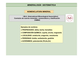 MINERALOGÍA SISTEMÁTICA
NOMENCLATURA MINERAL
( )I.M.A. (International Mineralogical Association)
Comisión de nuevos minerales, nomenclatura y clasificación
CNMNC
Ejemplos de nombres:
● PROPIEDADES: albita, barita, hematites
● COMPOSICIÓN QUÍMICA: cuprita, zincita, magnesita
● LOCALIDAD: andalucita aragonito vesubianita● LOCALIDAD: andalucita, aragonito, vesubianita
● PERSONAS: biotita, wollastonita, goethita
● ACRÓNIMOS: palarstanide (Pd,As,Sn)
 
