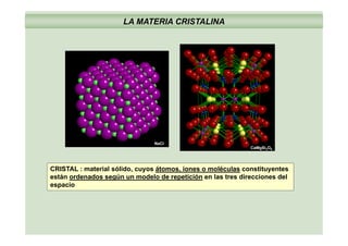 LA MATERIA CRISTALINA
NaCl
CaMgSi2O6
CRISTAL : material sólido, cuyos átomos, iones o moléculas constituyentes
están ordenados según un modelo de repetición en las tres direcciones delestán ordenados según un modelo de repetición en las tres direcciones del
espacio
 