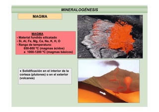 MINERALOGÉNESIS
MAGMA
MAGMA
• Material fundido silicatado
• Si, Al, Fe, Mg, Ca, Na, K, H, O
• Rango de temperatura:
650-800 ºC (magmas ácidos)
a 1000-1200 ºC (magmas básicos)
● Solidificación en el interior de la
corteza (plutones) o en el exterior
(volcanes)
 