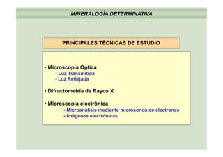 MINERALOGÍA DETERMINATIVA
PRINCIPALES TÉCNICAS DE ESTUDIOPRINCIPALES TÉCNICAS DE ESTUDIO
• Microscopía Óptica
- Luz Transmitida
Luz Reflejada- Luz Reflejada
• Difractometría de Rayos X
• Microscopía electrónica
- Microanálisis mediante microsonda de electrones
I á l ó i- Imágenes electrónicas
 