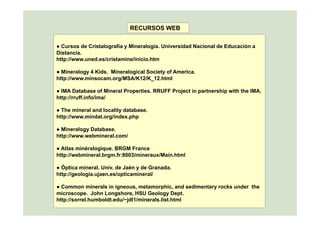 RECURSOS WEB
● Cursos de Cristalografía y Mineralogía. Universidad Nacional de Educación a
Distancia.
http://www.uned.es/cristamine/inicio.htmp
● Mineralogy 4 Kids. Mineralogical Society of America.
http://www.minsocam.org/MSA/K12/K_12.html
● IMA Database of Mineral Properties. RRUFF Project in partnership with the IMA.
http://rruff.info/ima/
● The mineral and locality database.y
http://www.mindat.org/index.php
● Mineralogy Database.
http://www.webmineral.com/p
● Atlas minéralogique. BRGM France
http://webmineral.brgm.fr:8003/mineraux/Main.html
● Óptica mineral. Univ. de Jaén y de Granada.
http://geologia.ujaen.es/opticamineral/
● Common minerals in igneous, metamorphic, and sedimentary rocks under the
microscope. John Longshore, HSU Geology Dept.
http://sorrel.humboldt.edu/~jdl1/minerals.list.html
 