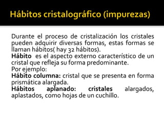 Durante el proceso de cristalización los cristales
pueden adquirir diversas formas, estas formas se
llaman hábitos( hay 32 hábitos).
Hábito es el aspecto externo característico de un
cristal que refleja su forma predominante.
Por ejemplo:
Hábito columna: cristal que se presenta en forma
prismática alargada.
Hábitos aplanado: cristales alargados,
aplastados, como hojas de un cuchillo.
 
