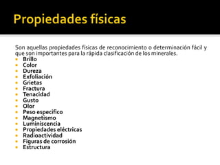 Son aquellas propiedades físicas de reconocimiento o determinación fácil y
que son importantes para la rápida clasificación de los minerales.
 Brillo
 Color
 Dureza
 Exfoliación
 Grietas
 Fractura
 Tenacidad
 Gusto
 Olor
 Peso especifico
 Magnetismo
 Luminiscencia
 Propiedades eléctricas
 Radioactividad
 Figuras de corrosión
 Estructura
 