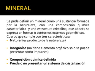 Se pude definir un mineral como una sustancia formada
por la naturaleza, con una composición química
característica y una estructura cristalina, que abecés se
expresa en formas o contornos externos geométricos.
Cuerpo que cumple con tres características:
 Natural (es producto de la naturaleza)
 Inorgánico (no tiene elemento orgánico solo se puede
presentar como impureza)
 Composición química definida
 Puede o no presentar un sistema de cristalización
 