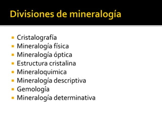  Cristalografía
 Mineralogía física
 Mineralogía óptica
 Estructura cristalina
 Mineraloquimica
 Mineralogía descriptiva
 Gemología
 Mineralogía determinativa
 