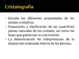  Estudia las diferentes propiedades de los
solidos cristalinos.
 Disposición y clasificación de las superficies
planas naturales de los cristales, así como las
leyes que gobiernan su crecimiento.
 La determinación he interpretación de la
disposición ordenada interna de los átomos.
 