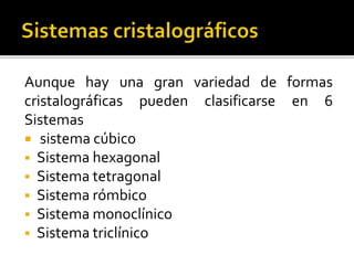 Aunque hay una gran variedad de formas
cristalográficas pueden clasificarse en 6
Sistemas
 sistema cúbico
 Sistema hexagonal
 Sistema tetragonal
 Sistema rómbico
 Sistema monoclínico
 Sistema triclínico
 