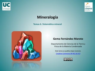 Temas	
  6.	
  Sistemá-ca	
  mineral	
  
Mineralogía	
  
Gema	
  Fernández	
  Maroto	
  
Departamento	
  de	
  Ciencias	
  de	
  la	
  Tierra	
  y	
  
Física	
  de	
  la	
  Materia	
  Condensada	
  
Este	
  tema	
  se	
  publica	
  bajo	
  Licencia:	
  
Crea<ve	
  Commons	
  BY-­‐NC-­‐SA	
  4.0	
  
 