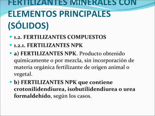 FERTILIZANTES MINERALES CON ELEMENTOS PRINCIPALES (SÓLIDOS) 1.2. FERTILIZANTES COMPUESTOS  1.2.1. FERTILIZANTES NPK  a) FERTILIZANTES NPK . Producto obtenido químicamente o por mezcla, sin incorporación de materia orgánica fertilizante de origen animal o vegetal.  b) FERTILIZANTES NPK que contiene crotonilidendiurea, isobutilidendiurea o urea formaldehído , según los casos.  