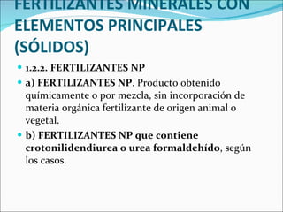 FERTILIZANTES MINERALES CON ELEMENTOS PRINCIPALES (SÓLIDOS) 1.2.2. FERTILIZANTES NP  a) FERTILIZANTES NP . Producto obtenido químicamente o por mezcla, sin incorporación de materia orgánica fertilizante de origen animal o vegetal.  b) FERTILIZANTES NP que contiene crotonilidendiurea o urea formaldehído , según los casos.  