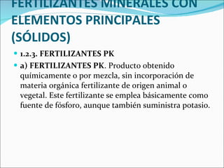 FERTILIZANTES MINERALES CON ELEMENTOS PRINCIPALES (SÓLIDOS) 1.2.3. FERTILIZANTES PK  a) FERTILIZANTES PK . Producto obtenido químicamente o por mezcla, sin incorporación de materia orgánica fertilizante de origen animal o vegetal. Este   fertilizante   se emplea básicamente como fuente de fósforo, aunque también suministra potasio. 