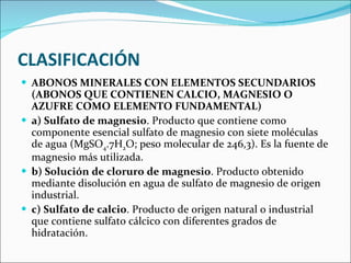 CLASIFICACIÓN ABONOS MINERALES CON ELEMENTOS SECUNDARIOS (ABONOS QUE CONTIENEN CALCIO, MAGNESIO O AZUFRE COMO ELEMENTO FUNDAMENTAL)  a) Sulfato de magnesio . Producto que contiene como componente esencial sulfato de magnesio con siete moléculas de agua (MgSO 4 .7H 2 O; peso molecular de 246,3). Es la fuente de magnesio más utilizada.  b) Solución de cloruro de magnesio . Producto obtenido mediante disolución en agua de sulfato de magnesio de origen industrial.  c) Sulfato de calcio . Producto de origen natural o industrial que contiene sulfato cálcico con diferentes grados de hidratación.  