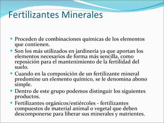 Fertilizantes Minerales  Proceden de combinaciones químicas de los elementos que contienen. Son los más utilizados en jardinería ya que aportan los elementos necesarios de forma más sencilla, como reposición para el mantenimiento de la fertilidad del suelo. Cuando en la composición de un fertilizante mineral predomine un elemento químico, se le denomina abono simple. Dentro de este grupo podemos distinguir los siguientes productos. Fertilizantes orgánicos/estiércoles - fertilizantes compuestos de material animal o vegetal que deben descomponerse para liberar sus minerales y nutrientes. 
