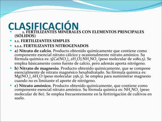 CLASIFICACIÓN          1. FERTILIZANTES MINERALES CON ELEMENTOS PRINCIPALES (SÓLIDOS)  1.1. FERTILIZANTES SIMPLES  1.1.1. FERTILIZANTES NITROGENADOS  a) Nitrato de calcio . Producto obtenido químicamente que contiene como componente esencial nitrato cálcico y ocasionalmente nitrato amónico. Su fórmula química es: 5  Ca(NO 3 ) 2 .2H 2 O  .NH 4 NO 3  (peso molecular de 1080,5). Se emplea básicamente como fuente de calcio, pero además aporta nitrógeno.  b) Nitrato de magnesio . Producto obtenido químicamente, que se compone esencialmente de nitrato magnésico hexahidratado. Su fórmula química es: Mg(NO 3 ) 2 .6H 2 O (peso molecular 256,3). Se emplea para suministrar magnesio cuando no es limitante el aporte de nitrógeno.  c) Nitrato amónico . Producto obtenido químicamente, que contiene como componente esencial nitrato amónico. Su fórmula química es: NH 4 NO 3  (peso molecular de 80). Se emplea frecuentemente en la fertirrigación de cultivos en suelo.  