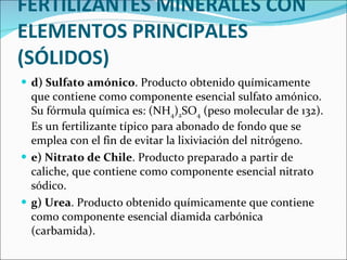 FERTILIZANTES MINERALES CON ELEMENTOS PRINCIPALES (SÓLIDOS) d) Sulfato amónico . Producto obtenido químicamente que contiene como componente esencial sulfato amónico. Su fórmula química es: (NH 4 ) 2 SO 4  (peso molecular de 132). Es un fertilizante típico para abonado de fondo que se emplea con el fin de evitar la lixiviación del nitrógeno.  e) Nitrato de Chile . Producto preparado a partir de caliche, que contiene como componente esencial nitrato sódico.  g) Urea . Producto obtenido químicamente que contiene como componente esencial diamida carbónica (carbamida).  