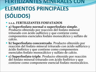FERTILIZANTES MINERALES CON ELEMENTOS PRINCIPALES (SÓLIDOS) 1.1.2. FERTILIZANTES FOSFATADOS  a) Superfosfato normal o superfosfato simple . Producto obtenido por reacción del fosfato mineral triturado con ácido sulfúrico y que contiene como componentes esenciales fosfato monocálcico y sulfato de calcio.  b) Superfosfato concentrado . Producto obtenido por reacción del fosfato mineral triturado con ácido sulfúrico y ácido fosfórico y que contiene como componentes esenciales fosfato monocálcico y sulfato de calcio.  c) Superfosfato triple . Producto obtenido por reacción del fosfato mineral triturado con ácido fosfórico y que contiene como componente esencial fosfato monocálcico. 