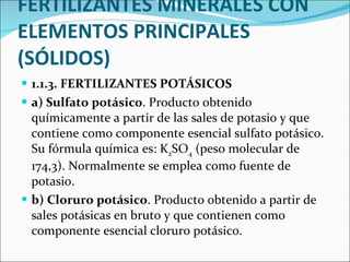 FERTILIZANTES MINERALES CON ELEMENTOS PRINCIPALES (SÓLIDOS) 1.1.3. FERTILIZANTES POTÁSICOS  a) Sulfato potásico . Producto obtenido químicamente a partir de las sales de potasio y que contiene como componente esencial sulfato potásico. Su fórmula química es: K 2 SO 4  (peso molecular de 174,3). Normalmente se emplea como fuente de potasio. b) Cloruro potásico . Producto obtenido a partir de sales potásicas en bruto y que contienen como componente esencial cloruro potásico.  