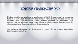 ISOTOPOS Y RADIOACTIVIDAD
El número másico de un átomo es simplemente el total de neutrones y protones que
tiene en el núcleo. Los átomos del mismo elemento tienen siempre el mismo número de
protones, pero frecuentemente tienen números variables de neutrones. Esto
significa que un elemento puede tener más de un número másico. Esas variantes del
mismo elemento se denominan isótopos de ese elemento.
Los isótopos inestables, se desintegran a través de un proceso denominado
desintegración radiactiva.
 