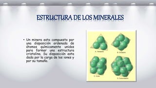 • Un minera esta compuesto por
una disposición ordenada de
átomos químicamente unidos
para formar una estructura
cristalina. Su disposición esta
dada por la carga de los iones y
por su tamaño.
ESTRUCTURA DE LOS MINERALES
 
