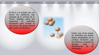 El silicio y el oxígeno son con
mucho los elementos más
comunes de la corteza de la
Tierra. Además, estos dos
elementos se combinan
fácilmente para formar la
estructura del grupo mineral
más común, los silicatos.
Puesto que otros grupos
de minerales son mucho
menos abundantes en la
corteza terrestre que
los silicatos, a menudo se
agrupan bajo la
denominación de no
silicatados.
 