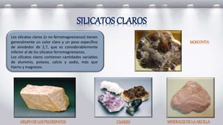 Los silicatos claros (o no ferromagnesianos) tienen
generalmente un color claro y un peso específico
de alrededor de 2,7, que es considerablemente
inferior al de los silicatos ferromagnesianos.
Los silicatos claros contienen cantidades variables
de aluminio, potasio, calcio y sodio, más que
hierro y magnesio.
SILICATOS CLAROS
GRUPODE LOSFELDESPATOS CUARZO
MOSCOVITA
MINERALESDELAARCILLA
 