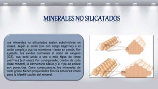 Los minerales no silicatados suelen subdividirse en
clases, según el anión (ion con carga negativa) o el
anión complejo que los miembros tienen en común. Por
ejemplo, los óxidos contienen el anión de oxígeno
(O2), que está unido a uno o más tipos de iones
positivos (cationes). Por consiguiente, dentro de cada
clase mineral, la estructura básica y el tipo de enlace
son parecidas. Como consecuencia, los minerales de
cada grupo tienen propiedades físicas similares útiles
para la identificación del mineral.
MINERALES NO SILICATADOS
 