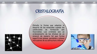 Estudia la forma que adoptan la
mayoría de los minerales cuando las
condiciones de formación son
favorables. Los cristales son un
ordenamiento de los átomos de un
mineral de manera tal que forma
superficies planas, paralelas a planos
reticulares de su estructura interna.
CRISTALOGRAFÍA
 