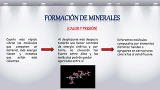 FORMACIÓN DE MINERALES
(CALORY PRESIÓN)
Cuanto más rápido
vibran las moléculas
que componen un
material, más energía
tienen y notamos
que están más
calientes.
Al desplazarse más despacio
tendrán una menor cantidad
de energía cinética y, por
tanto, no chocarán tan
fuerte entre ellas y las
moléculas podrán quedar
agarradas entre sí
Diferentes moléculas
compuestas por elementos
distintos tienden a
agruparse en estructuras
concretas al solidificarse.
 
