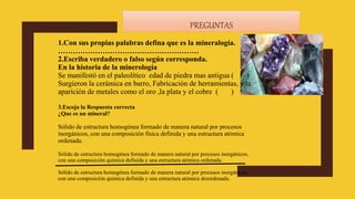 PREGUNTAS
1.Con sus propias palabras defina que es la mineralogía.
…………………………………………………
2.Escriba verdadero o falso según corresponda.
En la historia de la minerología
Se manifestó en el paleolítico edad de piedra mas antigua ( )
Surgieron la cerámica en barro, Fabricación de herramientas, y la
aparición de metales como el oro ,la plata y el cobre. ( )
3.Escoja la Respuesta correcta
¿Que es un mineral?
Sólido de estructura homogénea formado de manera natural por procesos
inorgánicos, con una composición física definida y una estructura atómica
ordenada.
Sólido de estructura homogénea formado de manera natural por procesos inorgánicos,
con una composición química definida y una estructura atómica ordenada.
Sólido de estructura homogénea formado de manera natural por procesos inorgánicos,
con una composición química definida y una estructura atómica desordenada.
 