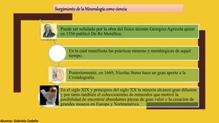 Alumna: Gabriela Cedeño
Surgimientode la Mineralogíacomociencia
Puede ser señalado por la obra del físico alemán Georgius Agricola quien
en 1556 publicó De Re Metallica.
En la cual manifiesta las prácticas mineras y metalúrgicas de aquel
tiempo.
Posteriormente, en 1669, Nicolas Steno hace un gran aporte a la
Cristalografía.
En el siglo XIX y principios del siglo XX la minería alcanzó gran difusión
y por tanto también el coleccionismo de minerales que motivó la
posibilidad de encontrar abundantes piezas de gran valor y la creación de
grandes museos en Europa y Norteamérica.
 