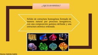 ¿ QUE ES UN MINERAL?
Alumna: Gabriela Cedeño
Sólido de estructura homogénea formado de
manera natural por procesos inorgánicos,
con una composición química definida y una
estructura atómica ordenada.
 