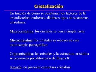 Cristalización
En función de cómo se combinan los factores de la
cristalización tendremos distintos tipos de sustancias
cristalinas:

Macrocristalina: los cristales se ven a simple vista

Microcristalina: los cristales se reconocen con
microscopio petrográfico

Criptocristalina: los cristales y la estructura cristalina
se reconocen por difracción de Rayos X

Amorfa: no presenta estructura cristalina
 