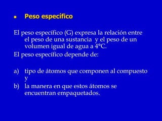    Peso específico

El peso específico (G) expresa la relación entre
    el peso de una sustancia y el peso de un
    volumen igual de agua a 4°C.
El peso específico depende de:

a) tipo de átomos que componen al compuesto
   y
b) la manera en que estos átomos se
   encuentran empaquetados.
 