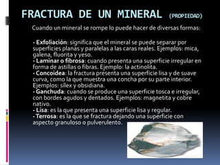 FRACTURA DE UN MINERAL                                (PROPIEDAD)
 Cuando un mineral se rompe lo puede hacer de diversas formas:

 - Exfoliación: significa que el mineral se puede separar por
 superficies planas y paralelas a las caras reales. Ejemplos: mica,
 galena, fluorita y yeso.
 - Laminar o fibrosa: cuando presenta una superficie irregular en
 forma de astillas o fibras. Ejemplo: la actinolita.
 - Concoidea: la fractura presenta una superficie lisa y de suave
 curva, como la que muestra una concha por su parte interior.
 Ejemplos: sílex y obsidiana.
 - Ganchuda: cuando se produce una superficie tosca e irregular,
 con bordes agudos y dentados. Ejemplos: magnetita y cobre
 nativo.
 - Lisa: es la que presenta una superficie lisa y regular.
 - Terrosa: es la que se fractura dejando una superficie con
 aspecto granuloso o pulverulento.
 