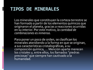 TIPOS DE MINERALES

 Los minerales que constituyen la corteza terrestre se
 han formado a partir de los elementos químicos que
 originaron el planeta, gracias a reacciones ocurridas
 en su interior. Por este motivo, la cantidad de
 combinaciones es inmensa.
 Para poner un poco de orden, se clasifican los
 minerales atendiendo a la forma en que se originan,
 a sus características cristalográficas, a su
 composición química, ... Mención aparte merecen
 los cristales y, entre ellos, los llamados "piedras
 preciosas" que siempre han cautivado a la
 humanidad.
 