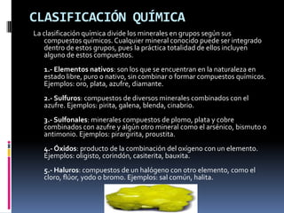 CLASIFICACIÓN QUÍMICA
La clasificación química divide los minerales en grupos según sus
    compuestos químicos. Cualquier mineral conocido puede ser integrado
    dentro de estos grupos, pues la práctica totalidad de ellos incluyen
    alguno de estos compuestos.
   1.- Elementos nativos: son los que se encuentran en la naturaleza en
   estado libre, puro o nativo, sin combinar o formar compuestos químicos.
   Ejemplos: oro, plata, azufre, diamante.
   2.- Sulfuros: compuestos de diversos minerales combinados con el
   azufre. Ejemplos: pirita, galena, blenda, cinabrio.
   3.- Sulfonales: minerales compuestos de plomo, plata y cobre
   combinados con azufre y algún otro mineral como el arsénico, bismuto o
   antimonio. Ejemplos: pirargirita, proustita.
   4.- Óxidos: producto de la combinación del oxígeno con un elemento.
   Ejemplos: oligisto, corindón, casiterita, bauxita.
   5.- Haluros: compuestos de un halógeno con otro elemento, como el
   cloro, flúor, yodo o bromo. Ejemplos: sal común, halita.
 