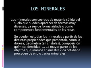 LOS MINERALES

Los minerales son cuerpos de materia sólida del
  suelo que pueden aparecer de formas muy
  diversas, ya sea de forma aislada o como
  componentes fundamentales de las rocas.
  Se pueden estudiar los minerales a partir de las
  distintas propiedades que presentan, como la
  dureza, geometría (en cristales), composición
  química, densidad, ... La mayor parte de los
  objetos que usamos en nuestra vida cotidiana
  proceden de uno o varios minerales.
 