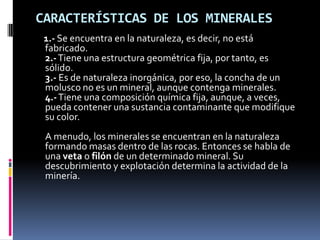 CARACTERÍSTICAS DE LOS MINERALES
 1.- Se encuentra en la naturaleza, es decir, no está
 fabricado.
 2.- Tiene una estructura geométrica fija, por tanto, es
 sólido.
 3.- Es de naturaleza inorgánica, por eso, la concha de un
 molusco no es un mineral, aunque contenga minerales.
 4.- Tiene una composición química fija, aunque, a veces,
 pueda contener una sustancia contaminante que modifique
 su color.
 A menudo, los minerales se encuentran en la naturaleza
 formando masas dentro de las rocas. Entonces se habla de
 una veta o filón de un determinado mineral. Su
 descubrimiento y explotación determina la actividad de la
 minería.
 
