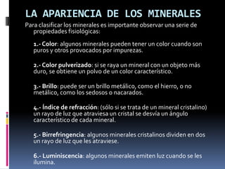 LA APARIENCIA DE LOS MINERALES
Para clasificar los minerales es importante observar una serie de
   propiedades fisiológicas:
   1.- Color: algunos minerales pueden tener un color cuando son
   puros y otros provocados por impurezas.

   2.- Color pulverizado: si se raya un mineral con un objeto más
   duro, se obtiene un polvo de un color característico.

   3.- Brillo: puede ser un brillo metálico, como el hierro, o no
   metálico, como los sedosos o nacarados.

   4.- Índice de refracción: (sólo si se trata de un mineral cristalino)
   un rayo de luz que atraviesa un cristal se desvía un ángulo
   característico de cada mineral.

   5.- Birrefringencia: algunos minerales cristalinos dividen en dos
   un rayo de luz que les atraviese.

   6.- Luminiscencia: algunos minerales emiten luz cuando se les
   ilumina.
 