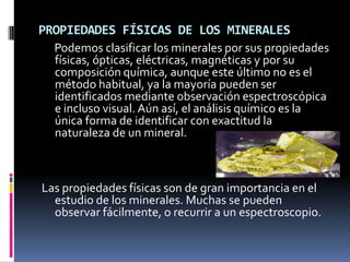 PROPIEDADES FÍSICAS DE LOS MINERALES
  Podemos clasificar los minerales por sus propiedades
  físicas, ópticas, eléctricas, magnéticas y por su
  composición química, aunque este último no es el
  método habitual, ya la mayoría pueden ser
  identificados mediante observación espectroscópica
  e incluso visual. Aún así, el análisis químico es la
  única forma de identificar con exactitud la
  naturaleza de un mineral.



Las propiedades físicas son de gran importancia en el
  estudio de los minerales. Muchas se pueden
  observar fácilmente, o recurrir a un espectroscopio.
 