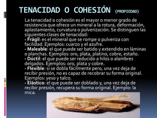 TENACIDAD O COHESIÓN                        (PROPIEDAD)

 La tenacidad o cohesión es el mayor o menor grado de
 resistencia que ofrece un mineral a la rotura, deformación,
 aplastamiento, curvatura o pulverización. Se distinguen las
 siguientes clases de tenacidad:
 - Frágil: es el mineral que se rompe o pulveriza con
 facilidad. Ejemplos: cuarzo y el azufre.
 - Maleable: el que puede ser batido y extendido en láminas
 o planchas. Ejemplos: oro, plata, platino, cobre, estaño.
 - Dúctil: el que puede ser reducido a hilos o alambres
 delgados. Ejemplos: oro, plata y cobre.
 - Flexible: si se dobla fácilmente pero, una vez deja de
 recibir presión, no es capaz de recobrar su forma original.
 Ejemplos: yeso y talco.
 - Elástico: el que puede ser doblado y, una vez deja de
 recibir presión, recupera su forma original. Ejemplo: la
 mica.
 