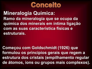 Mineralogia Química:
Ramo da mineralogia que se ocupa da
química dos minerais em íntima ligação
com as suas característica físicas e
estruturais.

Começou com Goldschmidt (1926) que
formulou os princípios gerais que regem a
estrutura dos cristais (empilhamento regular
de átomos, íons ou grupos mais complexos).

 