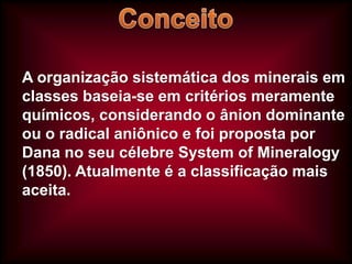 A organização sistemática dos minerais em
classes baseia-se em critérios meramente
químicos, considerando o ânion dominante
ou o radical aniônico e foi proposta por
Dana no seu célebre System of Mineralogy
(1850). Atualmente é a classificação mais
aceita.

 