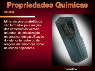 ORIGEM

Minerais pneumatolíticos
são formados pela reação
dos constituintes voláteis
oriundos da cristalização
magmática, desgaseificação
do interior terrestre ou de
reações metamórficas sobre
as rochas adjacentes.

Turmalina

 