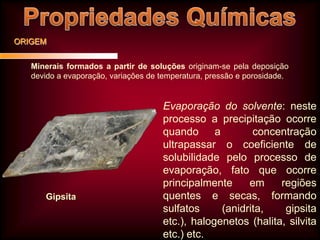 ORIGEM
Minerais formados a partir de soluções originam-se pela deposição
devido a evaporação, variações de temperatura, pressão e porosidade.

Gipsita

Evaporação do solvente: neste
processo a precipitação ocorre
quando
a
concentração
ultrapassar o coeficiente de
solubilidade pelo processo de
evaporação, fato que ocorre
principalmente
em
regiões
quentes e secas, formando
sulfatos
(anidrita,
gipsita
etc.), halogenetos (halita, silvita
etc.) etc.

 